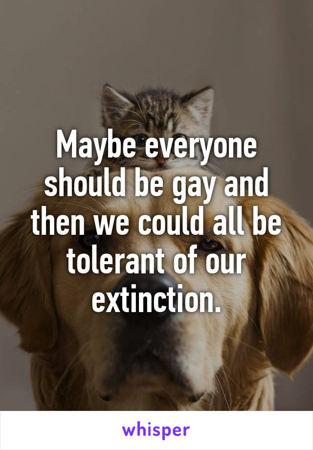 Maybe everyone should be gay and then we could all be tolerant of our extinction.