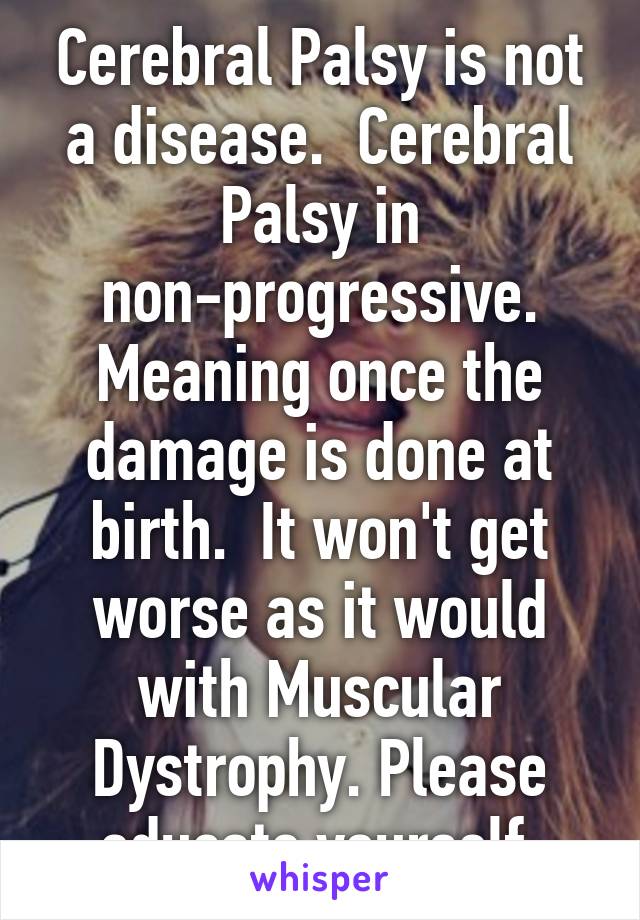 Cerebral Palsy is not a disease.  Cerebral Palsy in non-progressive. Meaning once the damage is done at birth.  It won't get worse as it would with Muscular Dystrophy. Please educate yourself.