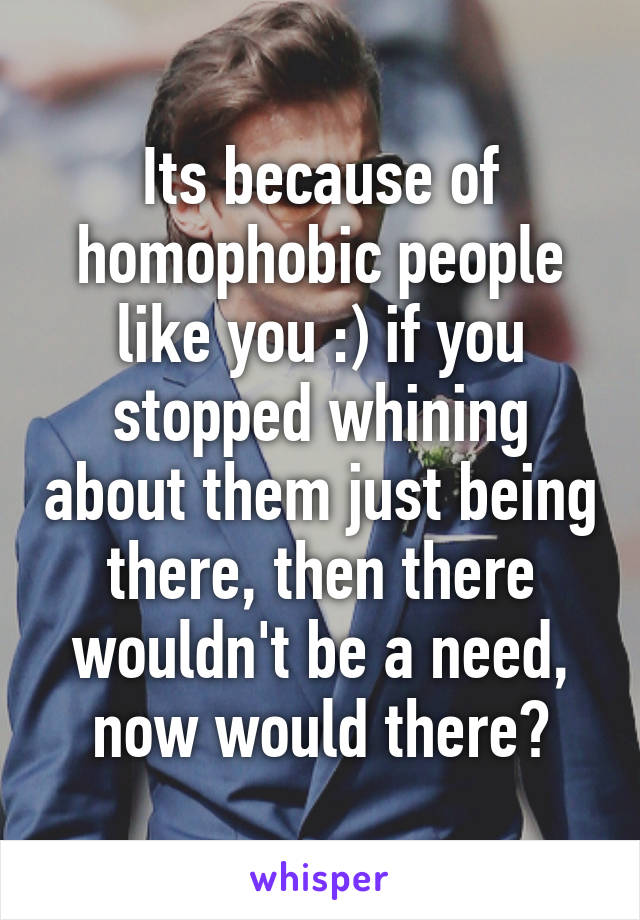 Its because of homophobic people like you :) if you stopped whining about them just being there, then there wouldn't be a need, now would there?