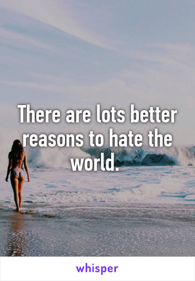 There are lots better reasons to hate the world. 