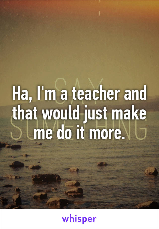 Ha, I'm a teacher and that would just make me do it more.