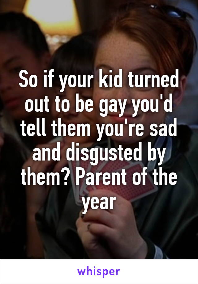 So if your kid turned out to be gay you'd tell them you're sad and disgusted by them? Parent of the year