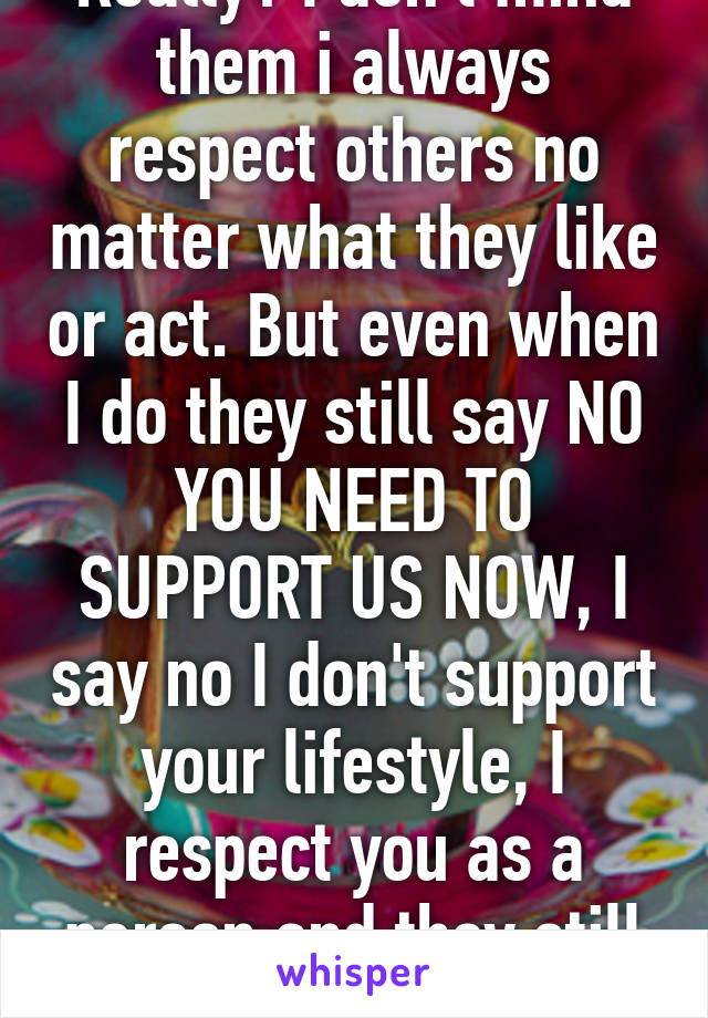 Really? I don't mind them i always respect others no matter what they like or act. But even when I do they still say NO YOU NEED TO SUPPORT US NOW, I say no I don't support your lifestyle, I respect you as a person and they still force it 