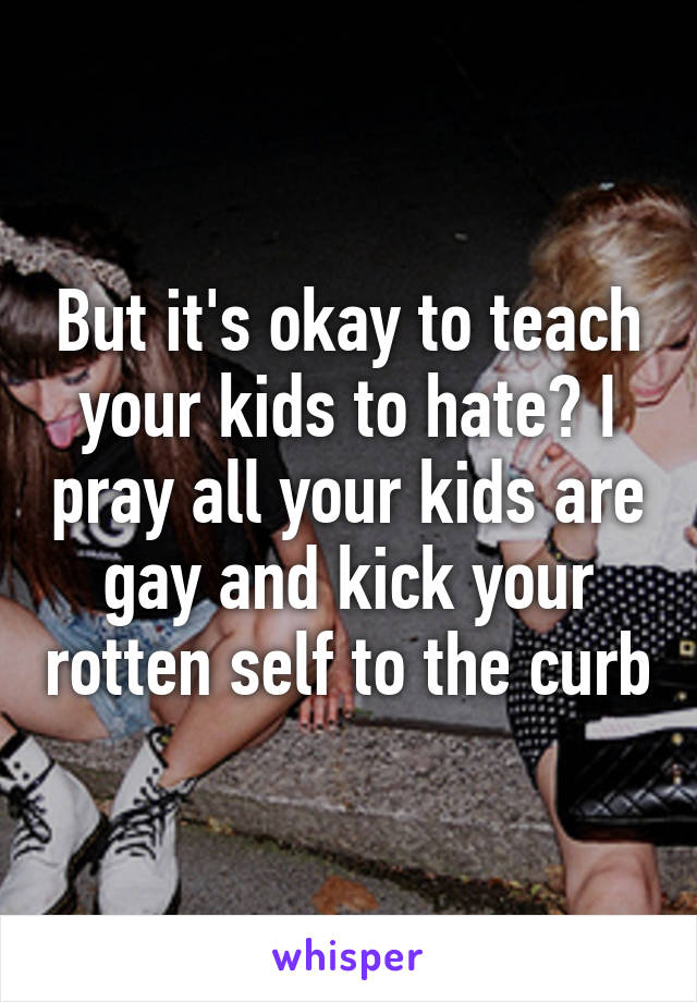 But it's okay to teach your kids to hate? I pray all your kids are gay and kick your rotten self to the curb