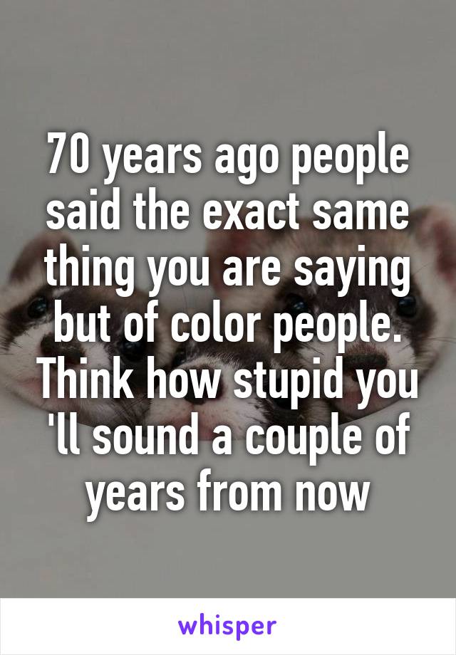 70 years ago people said the exact same thing you are saying but of color people. Think how stupid you 'll sound a couple of years from now