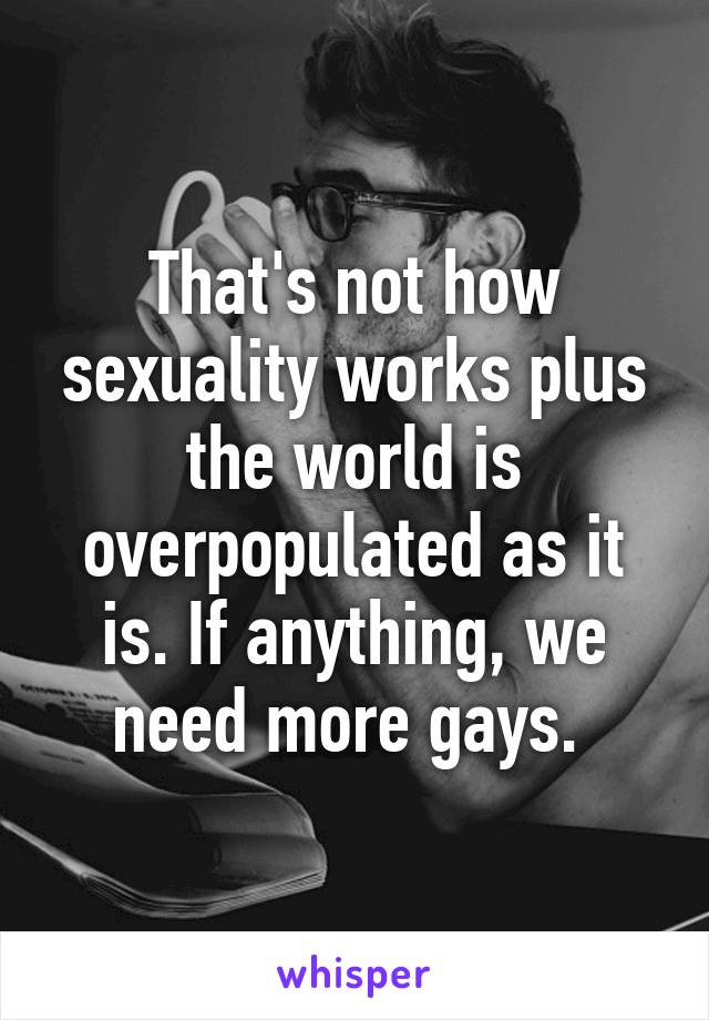 That's not how sexuality works plus the world is overpopulated as it is. If anything, we need more gays. 