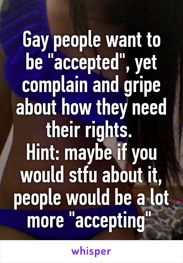 Gay people want to be "accepted", yet complain and gripe about how they need their rights. 
Hint: maybe if you would stfu about it, people would be a lot more "accepting" 