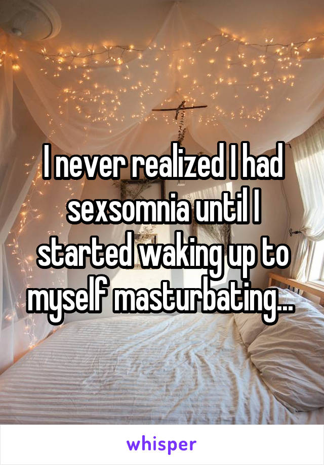 I never realized I had sexsomnia until I started waking up to myself masturbating... 