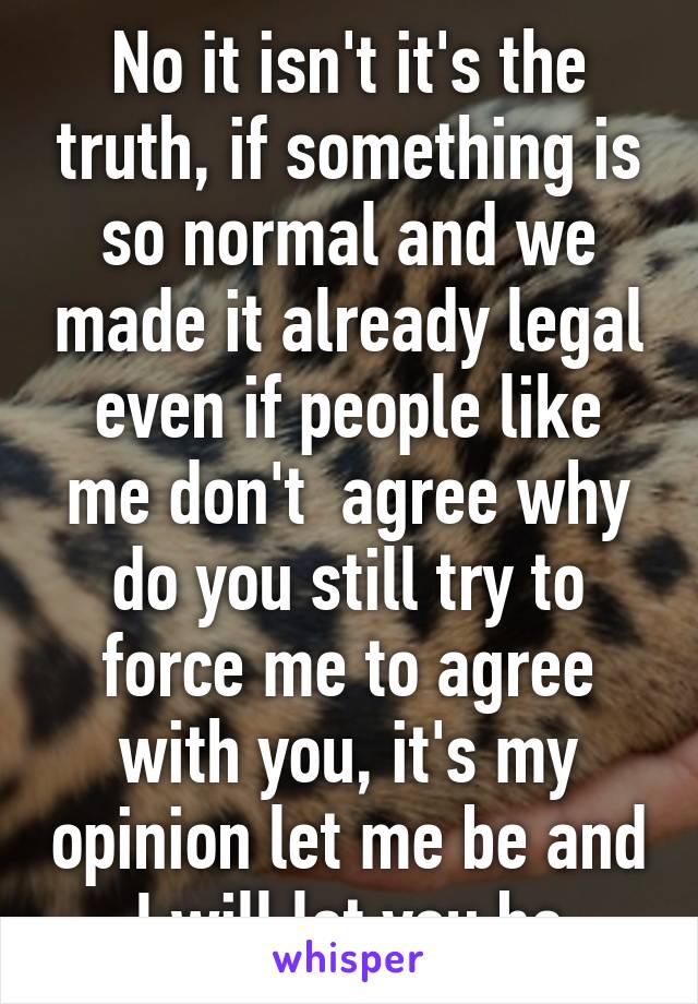 No it isn't it's the truth, if something is so normal and we made it already legal even if people like me don't  agree why do you still try to force me to agree with you, it's my opinion let me be and I will let you be