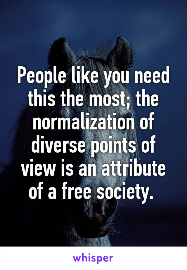 People like you need this the most; the normalization of diverse points of view is an attribute of a free society. 