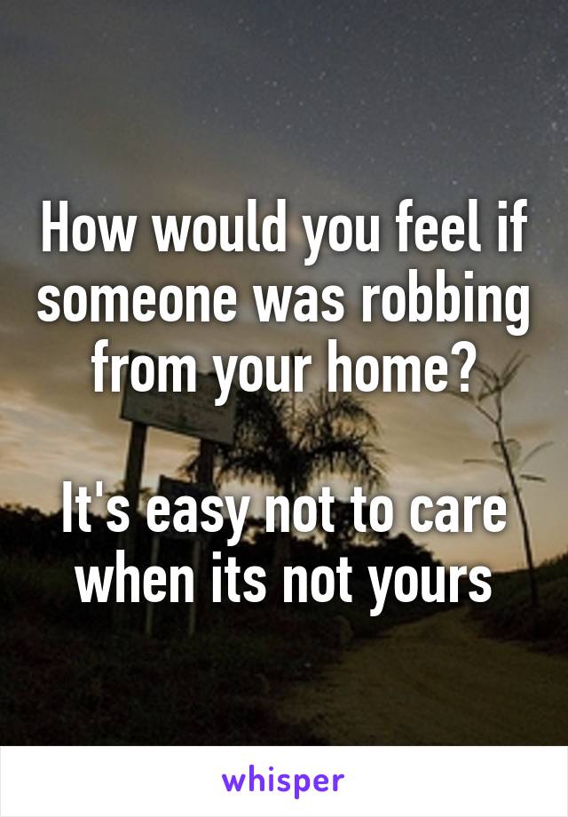 How would you feel if someone was robbing from your home?

It's easy not to care when its not yours
