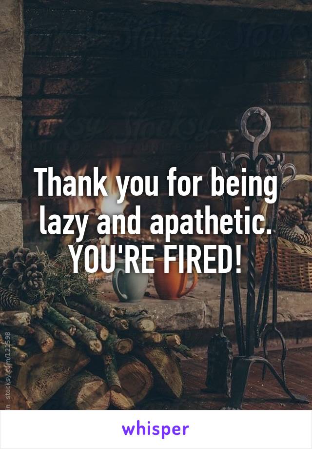 Thank you for being lazy and apathetic.
YOU'RE FIRED!