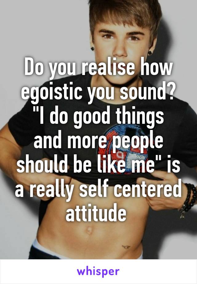 Do you realise how egoistic you sound?
"I do good things and more people should be like me" is a really self centered attitude 