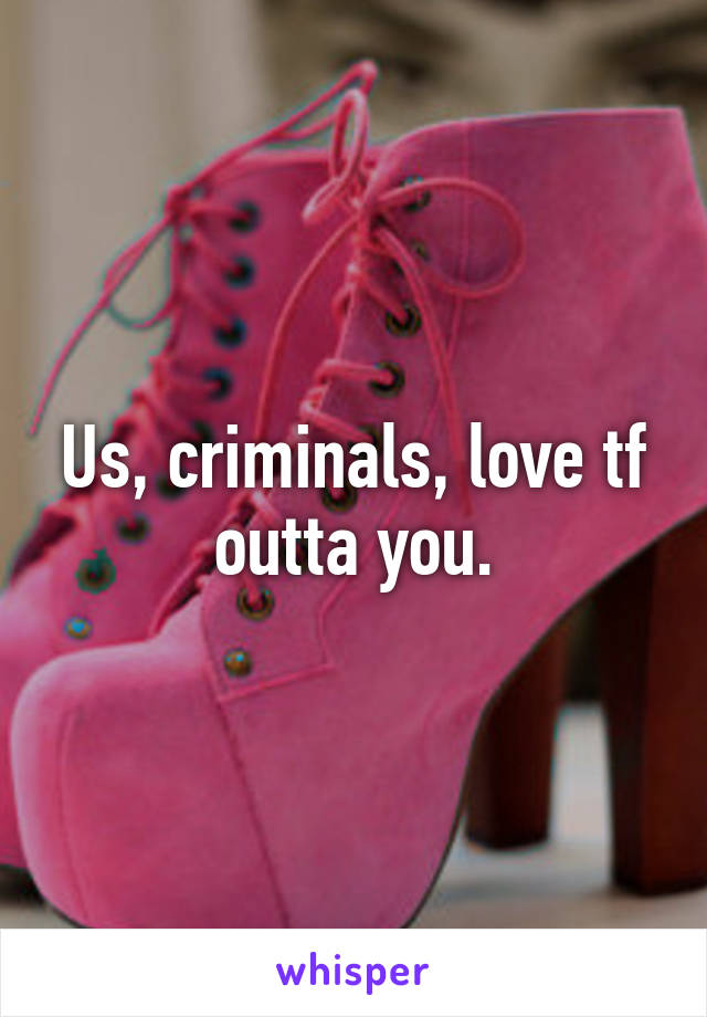 Us, criminals, love tf outta you.