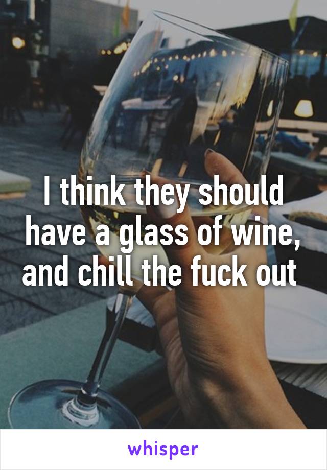 I think they should have a glass of wine, and chill the fuck out 