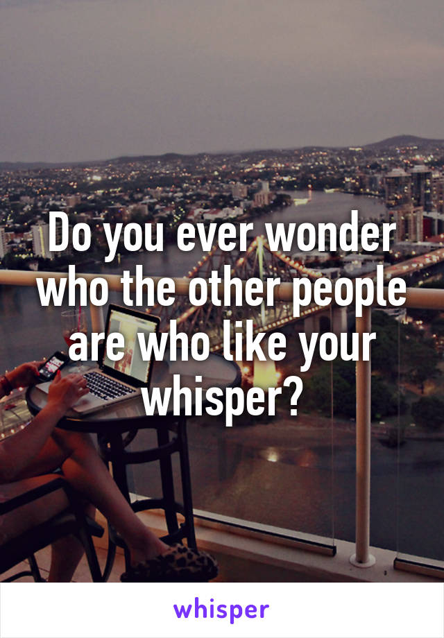 Do you ever wonder who the other people are who like your whisper?