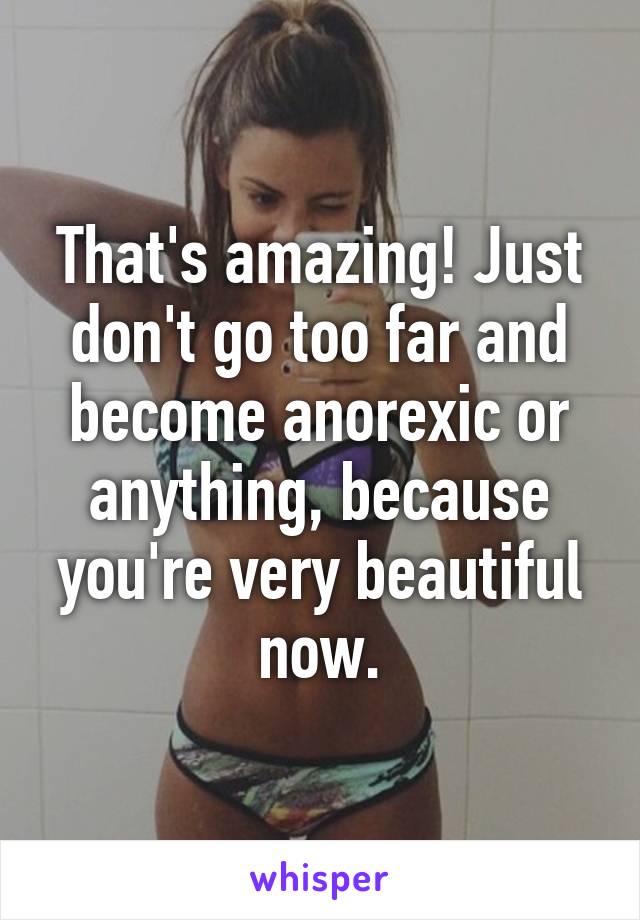 That's amazing! Just don't go too far and become anorexic or anything, because you're very beautiful now.