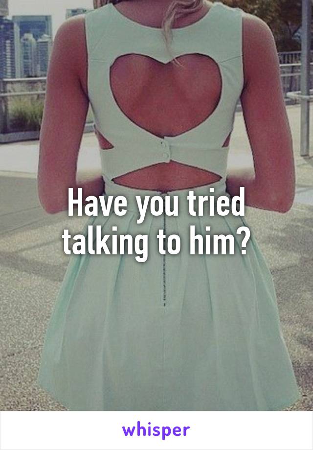 Have you tried talking to him?
