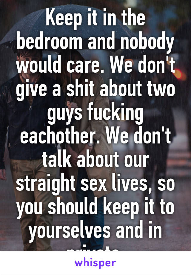 Keep it in the bedroom and nobody would care. We don't give a shit about two guys fucking eachother. We don't talk about our straight sex lives, so you should keep it to yourselves and in private.