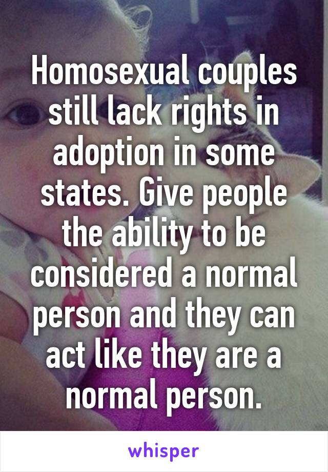 Homosexual couples still lack rights in adoption in some states. Give people the ability to be considered a normal person and they can act like they are a normal person.