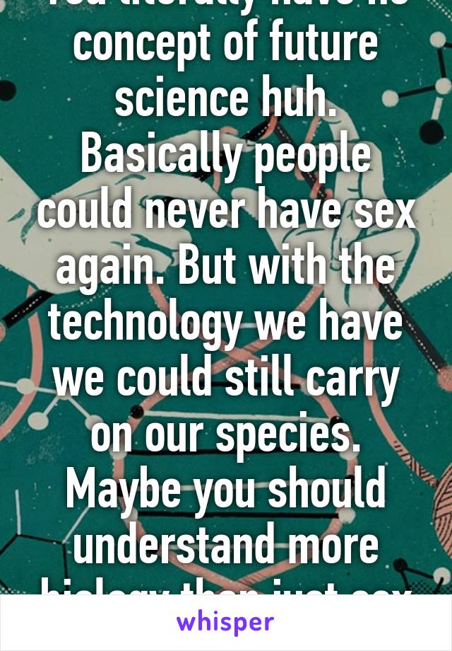 You literally have no concept of future science huh. Basically people could never have sex again. But with the technology we have we could still carry on our species. Maybe you should understand more biology than just sex = baby