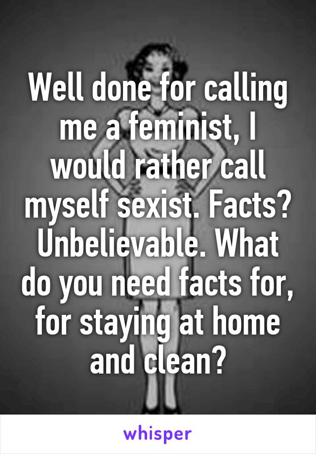 Well done for calling me a feminist, I would rather call myself sexist. Facts? Unbelievable. What do you need facts for, for staying at home and clean?