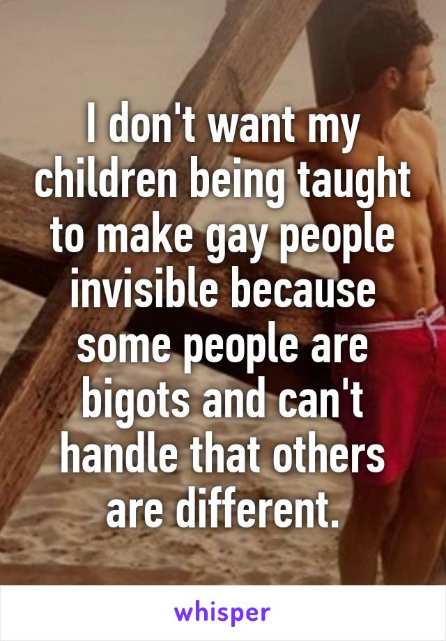 I don't want my children being taught to make gay people invisible because some people are bigots and can't handle that others are different.