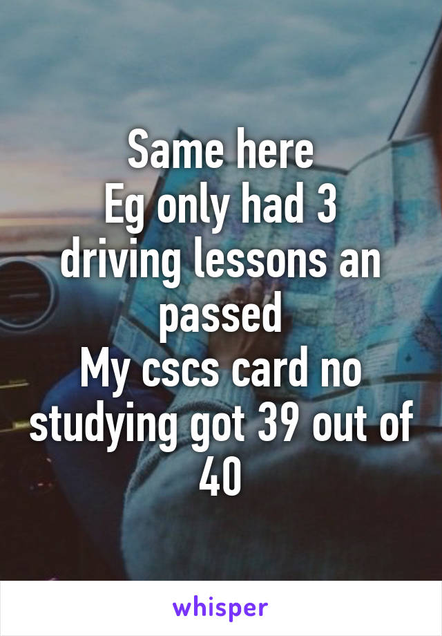 Same here
Eg only had 3 driving lessons an passed
My cscs card no studying got 39 out of 40