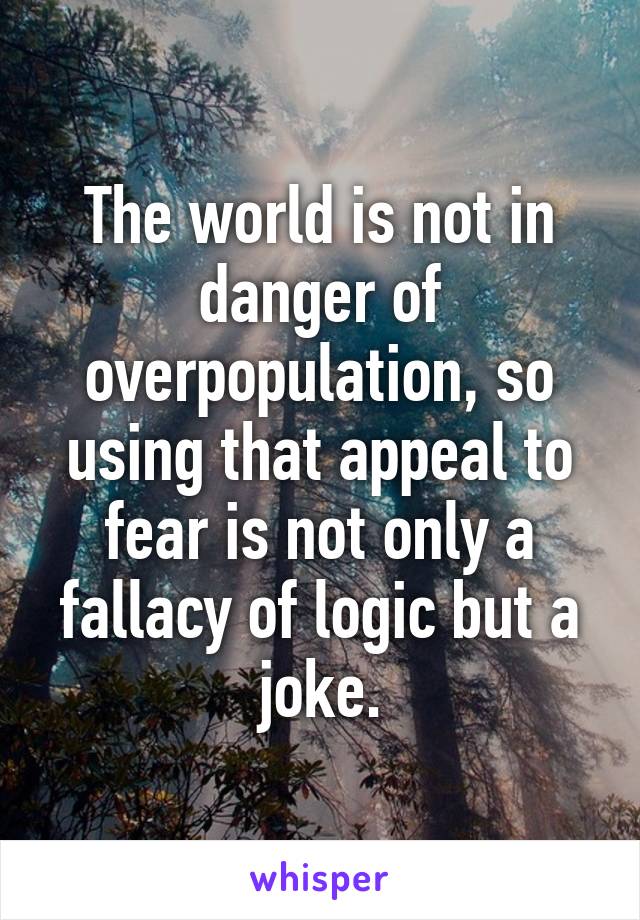 The world is not in danger of overpopulation, so using that appeal to fear is not only a fallacy of logic but a joke.