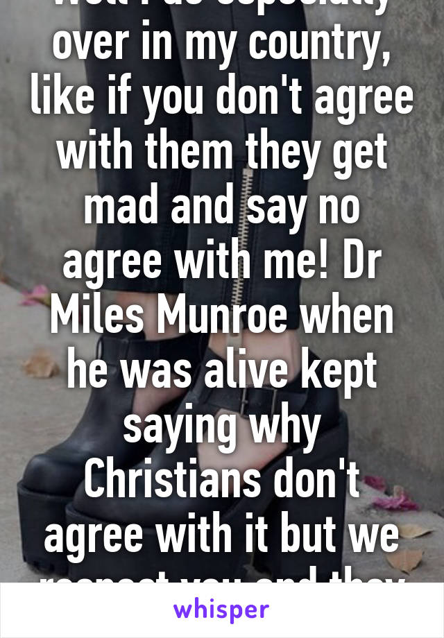 Well I do especially over in my country, like if you don't agree with them they get mad and say no agree with me! Dr Miles Munroe when he was alive kept saying why Christians don't agree with it but we respect you and they still said agree