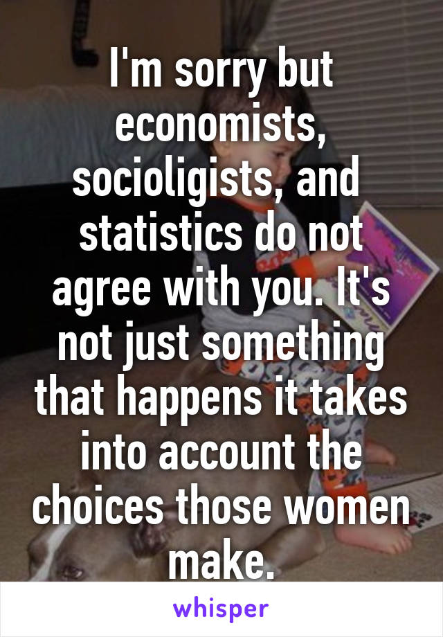 I'm sorry but economists, socioligists, and  statistics do not agree with you. It's not just something that happens it takes into account the choices those women make.