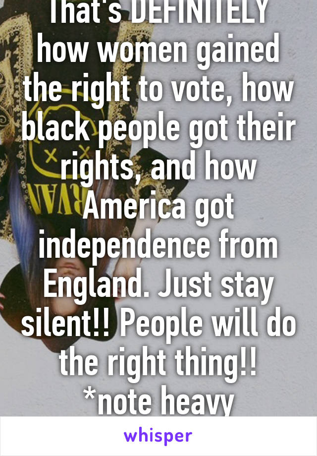 That's DEFINITELY how women gained the right to vote, how black people got their rights, and how America got independence from England. Just stay silent!! People will do the right thing!! *note heavy sarcasm*