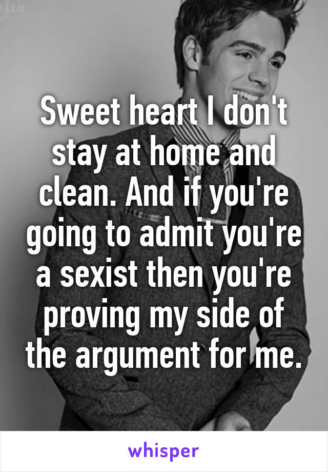 Sweet heart I don't stay at home and clean. And if you're going to admit you're a sexist then you're proving my side of the argument for me.