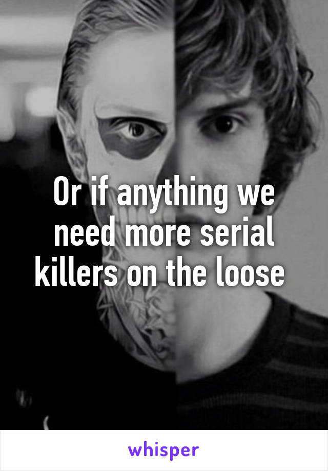 Or if anything we need more serial killers on the loose 