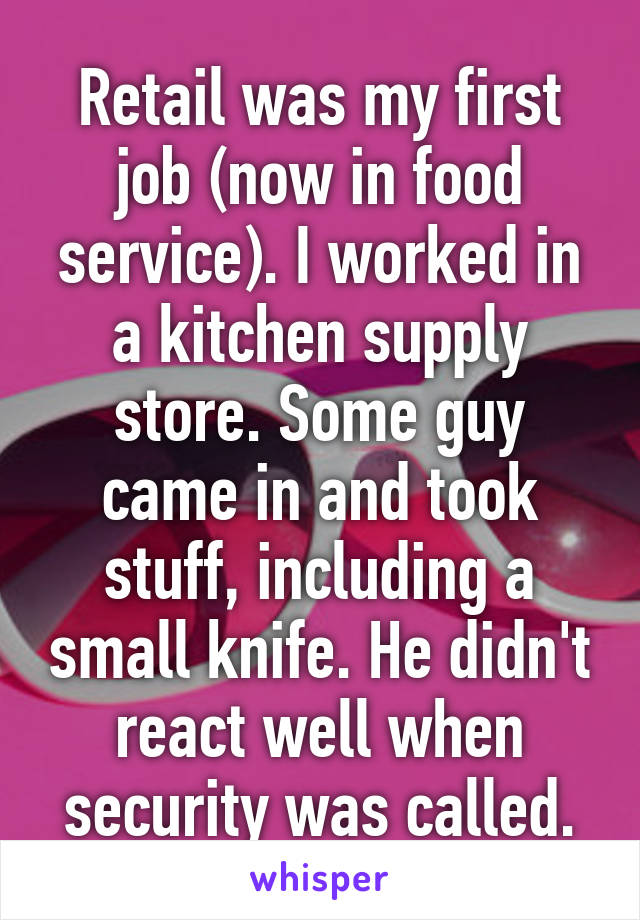 Retail was my first job (now in food service). I worked in a kitchen supply store. Some guy came in and took stuff, including a small knife. He didn't react well when security was called.