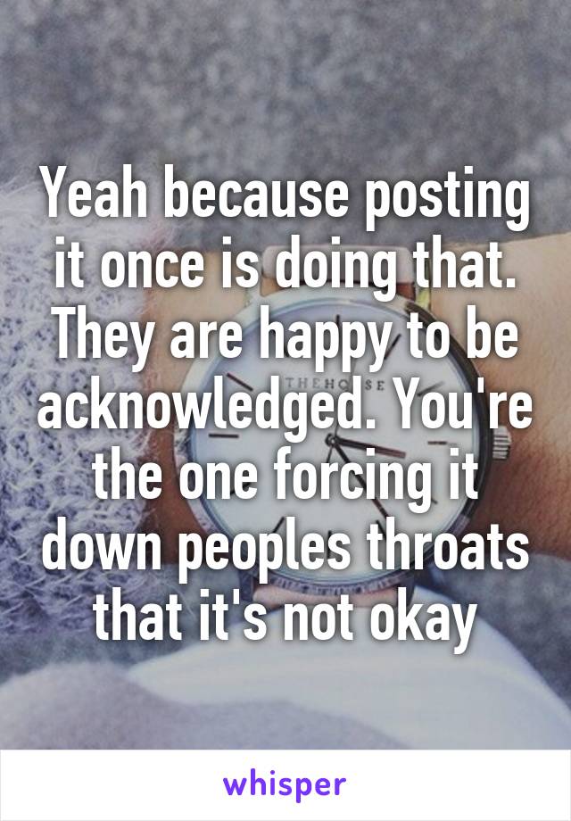 Yeah because posting it once is doing that. They are happy to be acknowledged. You're the one forcing it down peoples throats that it's not okay