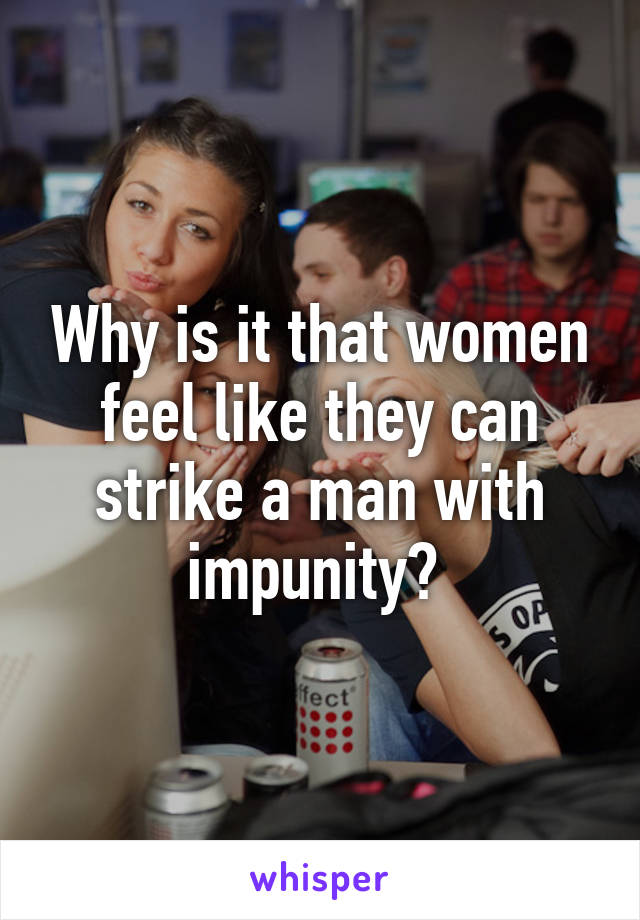 Why is it that women feel like they can strike a man with impunity? 