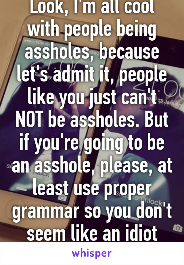 Look, I'm all cool with people being assholes, because let's admit it, people like you just can't NOT be assholes. But if you're going to be an asshole, please, at least use proper grammar so you don't seem like an idiot too. 