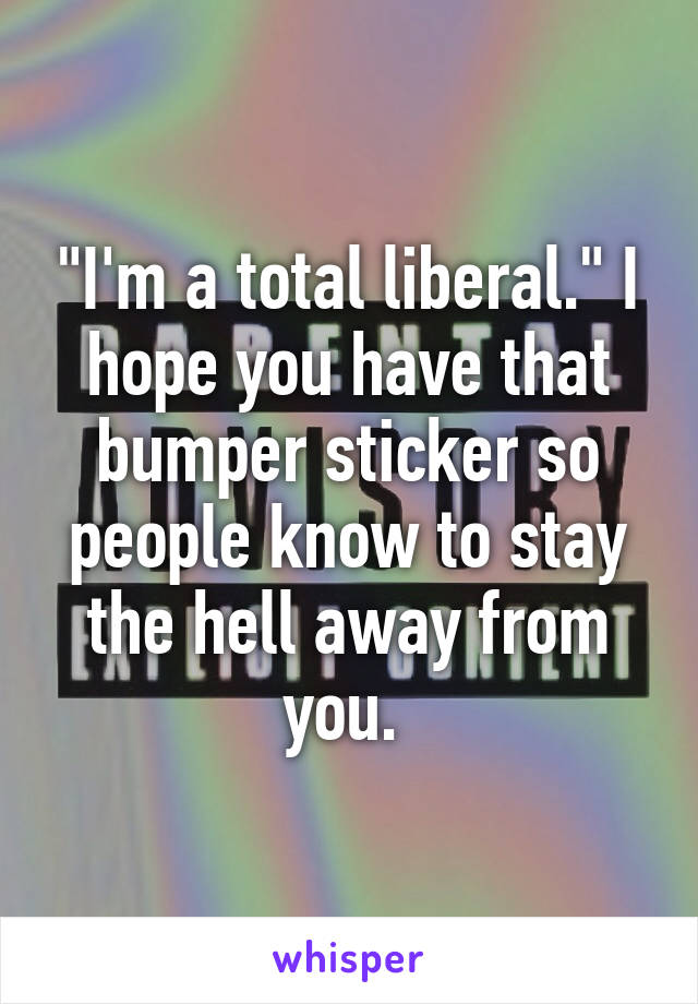 "I'm a total liberal." I hope you have that bumper sticker so people know to stay the hell away from you. 