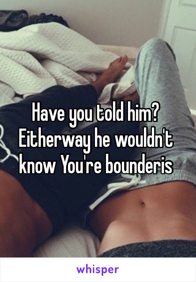 Have you told him? Eitherway he wouldn't know You're bounderis