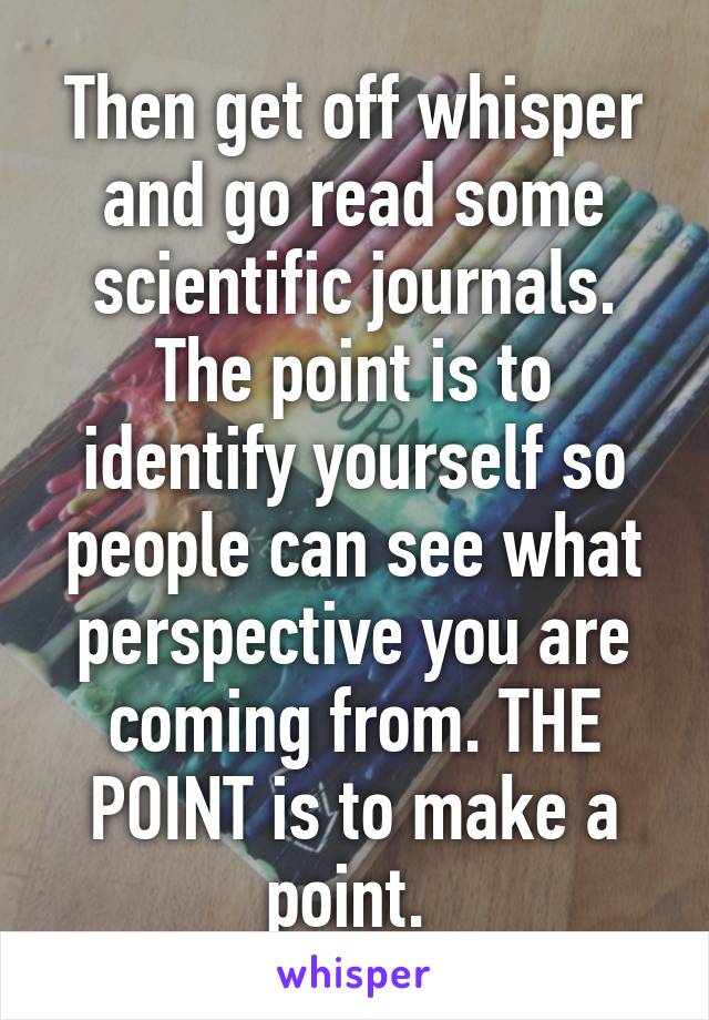 Then get off whisper and go read some scientific journals. The point is to identify yourself so people can see what perspective you are coming from. THE POINT is to make a point. 