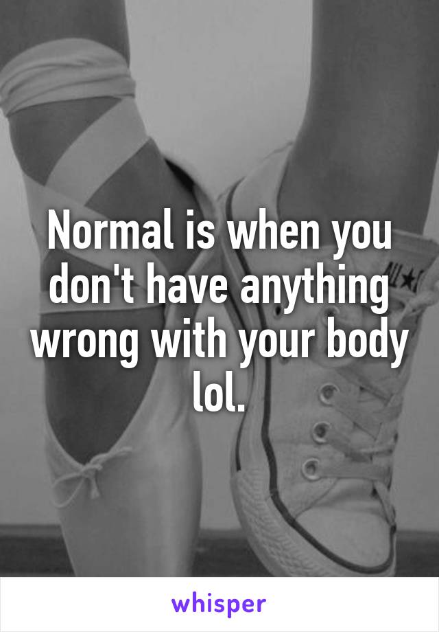 Normal is when you don't have anything wrong with your body lol.