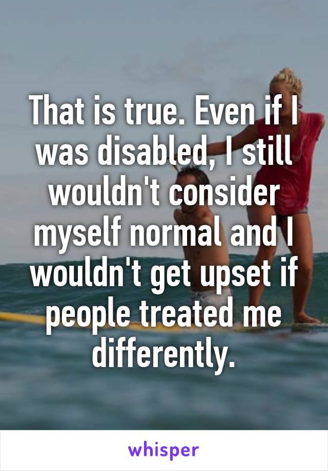 That is true. Even if I was disabled, I still wouldn't consider myself normal and I wouldn't get upset if people treated me differently.