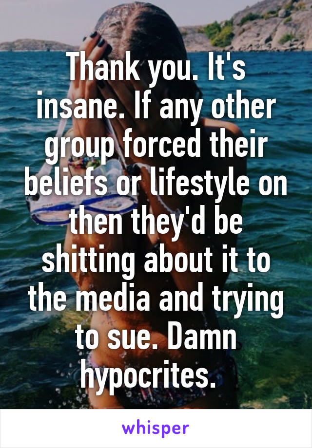 Thank you. It's insane. If any other group forced their beliefs or lifestyle on then they'd be shitting about it to the media and trying to sue. Damn hypocrites.  