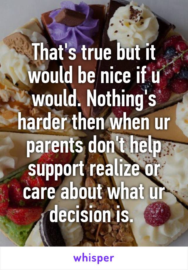 That's true but it would be nice if u would. Nothing's harder then when ur parents don't help support realize or care about what ur decision is. 