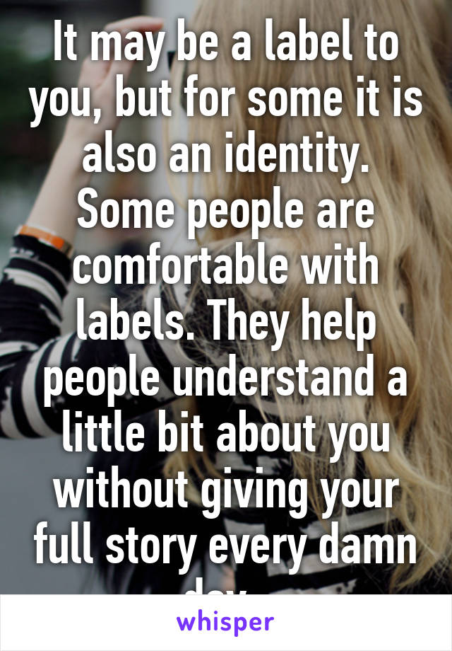 It may be a label to you, but for some it is also an identity. Some people are comfortable with labels. They help people understand a little bit about you without giving your full story every damn day. 