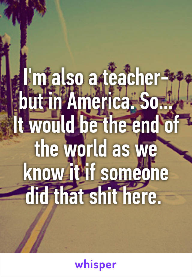 I'm also a teacher- but in America. So... It would be the end of the world as we know it if someone did that shit here. 