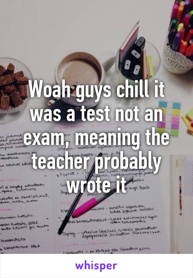 Woah guys chill it was a test not an exam, meaning the teacher probably wrote it