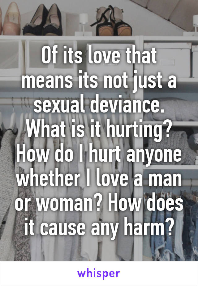 Of its love that means its not just a sexual deviance. What is it hurting? How do I hurt anyone whether I love a man or woman? How does it cause any harm?