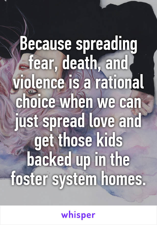 Because spreading fear, death, and violence is a rational choice when we can just spread love and get those kids backed up in the foster system homes.